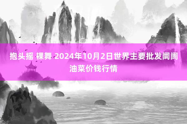 抱头摇 裸舞 2024年10月2日世界主要批发阛阓油菜价钱行情