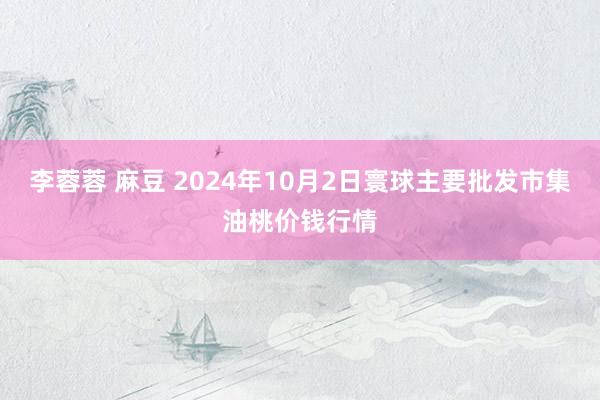 李蓉蓉 麻豆 2024年10月2日寰球主要批发市集油桃价钱行情