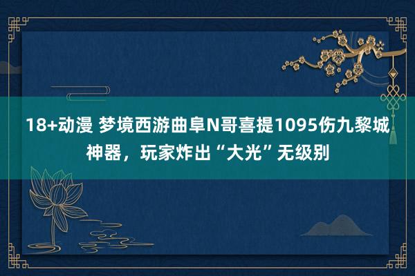 18+动漫 梦境西游曲阜N哥喜提1095伤九黎城神器，玩家炸出“大光”无级别