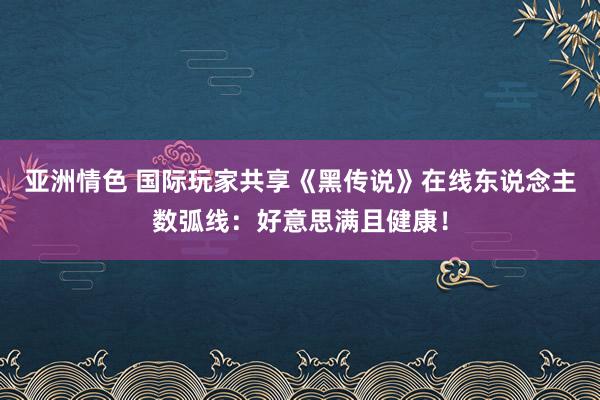 亚洲情色 国际玩家共享《黑传说》在线东说念主数弧线：好意思满且健康！