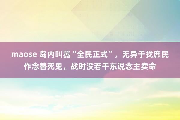 maose 岛内叫嚣“全民正式”，无异于找庶民作念替死鬼，战时没若干东说念主卖命