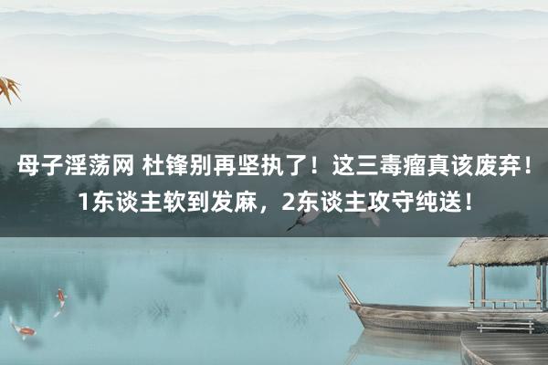 母子淫荡网 杜锋别再坚执了！这三毒瘤真该废弃！1东谈主软到发麻，2东谈主攻守纯送！