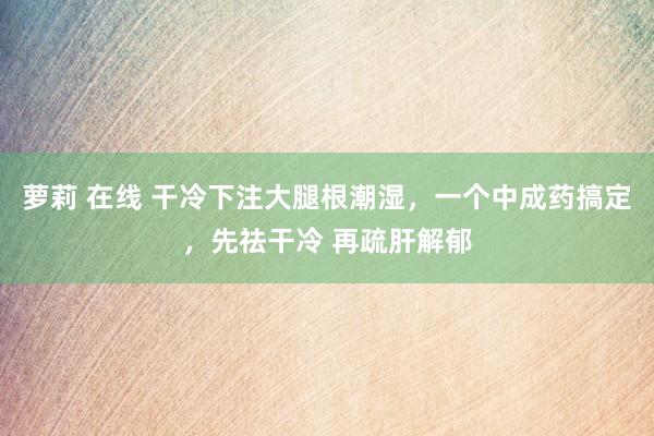 萝莉 在线 干冷下注大腿根潮湿，一个中成药搞定，先祛干冷 再疏肝解郁