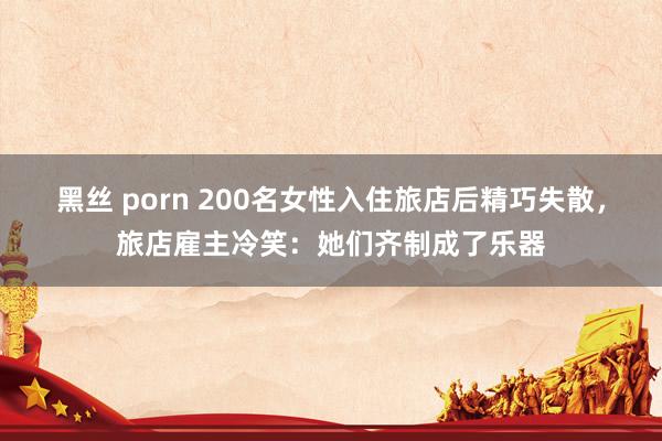 黑丝 porn 200名女性入住旅店后精巧失散，旅店雇主冷笑：她们齐制成了乐器