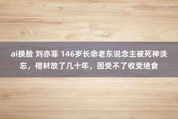 ai换脸 刘亦菲 146岁长命老东说念主被死神淡忘，棺材放了几十年，因受不了收受绝食