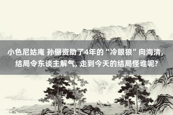 小色尼姑庵 孙俪资助了4年的“冷眼狼”向海清, 结局令东谈主解气, 走到今天的结局怪谁呢?