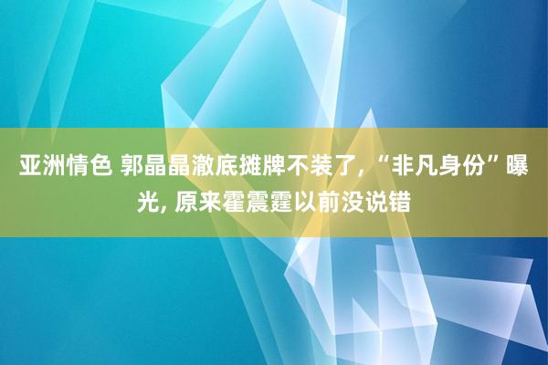 亚洲情色 郭晶晶澈底摊牌不装了， “非凡身份”曝光， 原来霍震霆以前没说错