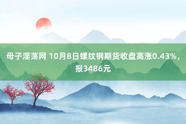 母子淫荡网 10月8日螺纹钢期货收盘高涨0.43%，报3486元