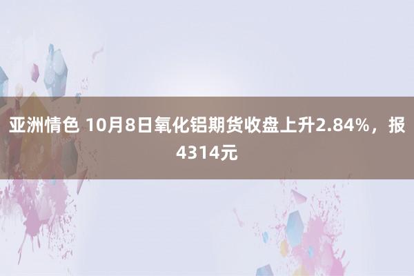 亚洲情色 10月8日氧化铝期货收盘上升2.84%，报4314元