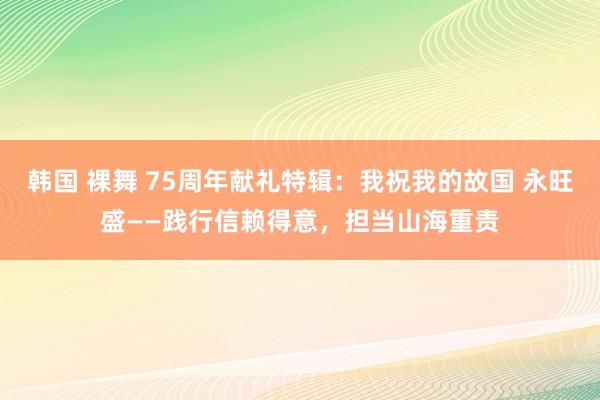 韩国 裸舞 75周年献礼特辑：我祝我的故国 永旺盛——践行信赖得意，担当山海重责