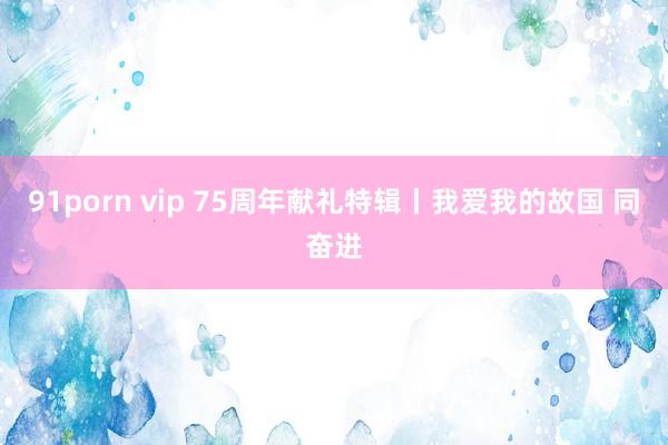 91porn vip 75周年献礼特辑丨我爱我的故国 同奋进