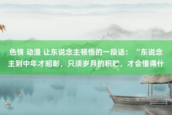 色情 动漫 让东说念主顿悟的一段话： “东说念主到中年才昭彰，只须岁月的积贮，才会懂得什