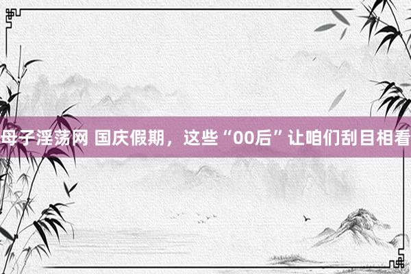 母子淫荡网 国庆假期，这些“00后”让咱们刮目相看