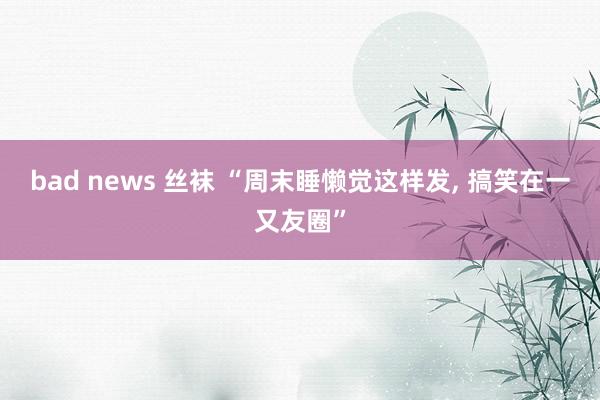 bad news 丝袜 “周末睡懒觉这样发， 搞笑在一又友圈”