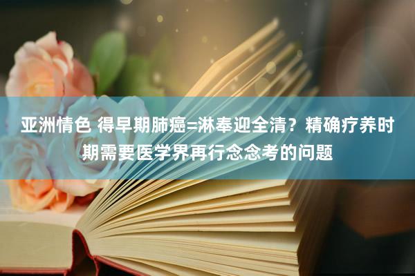 亚洲情色 得早期肺癌=淋奉迎全清？精确疗养时期需要医学界再行念念考的问题