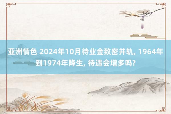 亚洲情色 2024年10月待业金致密并轨， 1964年到1974年降生， 待遇会增多吗?