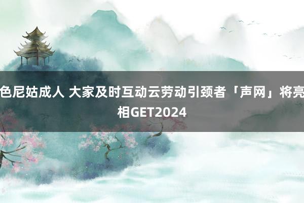 色尼姑成人 大家及时互动云劳动引颈者「声网」将亮相GET2024