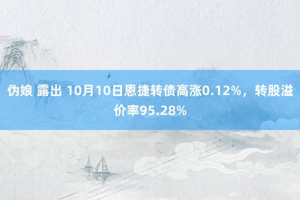 伪娘 露出 10月10日恩捷转债高涨0.12%，转股溢价率95.28%