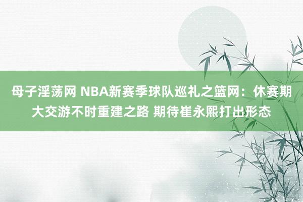 母子淫荡网 NBA新赛季球队巡礼之篮网：休赛期大交游不时重建之路 期待崔永熙打出形态