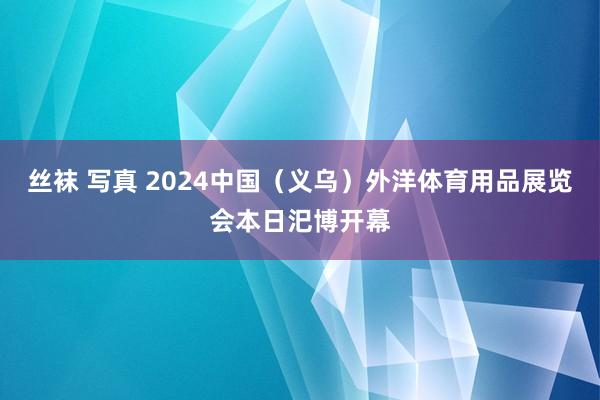 丝袜 写真 2024中国（义乌）外洋体育用品展览会本日汜博开幕