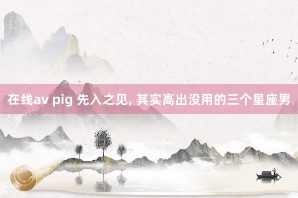 在线av pig 先入之见, 其实高出没用的三个星座男