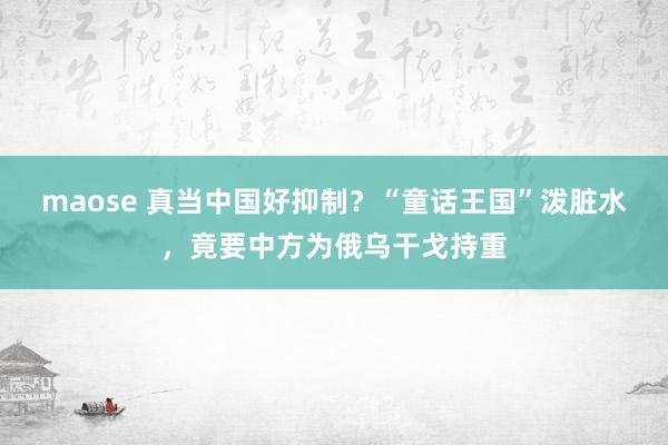 maose 真当中国好抑制？“童话王国”泼脏水，竟要中方为俄乌干戈持重