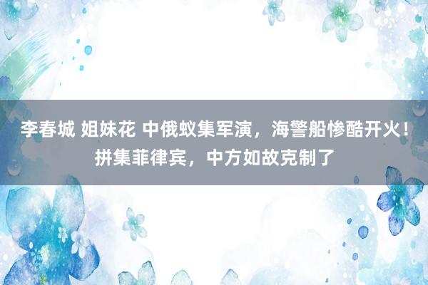 李春城 姐妹花 中俄蚁集军演，海警船惨酷开火！拼集菲律宾，中方如故克制了