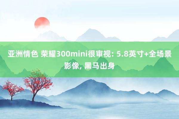 亚洲情色 荣耀300mini很审视: 5.8英寸+全场景影像, 黑马出身