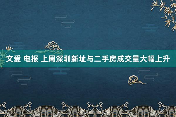 文爱 电报 上周深圳新址与二手房成交量大幅上升