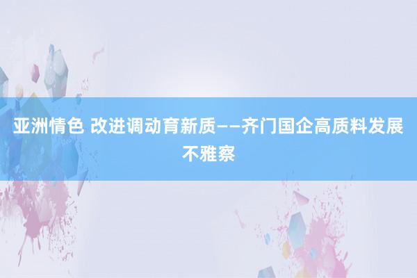 亚洲情色 改进调动育新质——齐门国企高质料发展不雅察