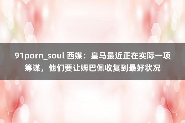 91porn_soul 西媒：皇马最近正在实际一项筹谋，他们要让姆巴佩收复到最好状况