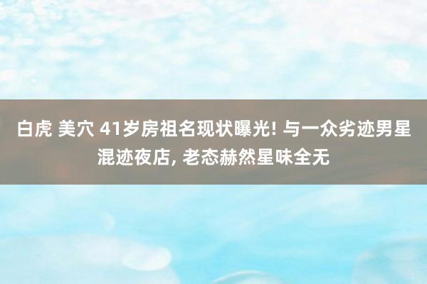 白虎 美穴 41岁房祖名现状曝光! 与一众劣迹男星混迹夜店, 老态赫然星味全无