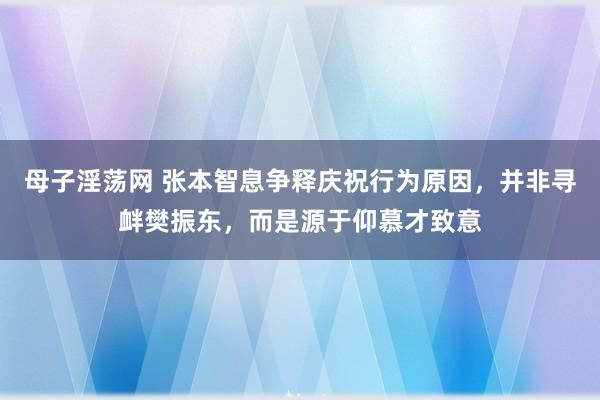 母子淫荡网 张本智息争释庆祝行为原因，并非寻衅樊振东，而是源于仰慕才致意