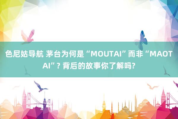 色尼姑导航 茅台为何是“MOUTAI”而非“MAOTAI”? 背后的故事你了解吗?