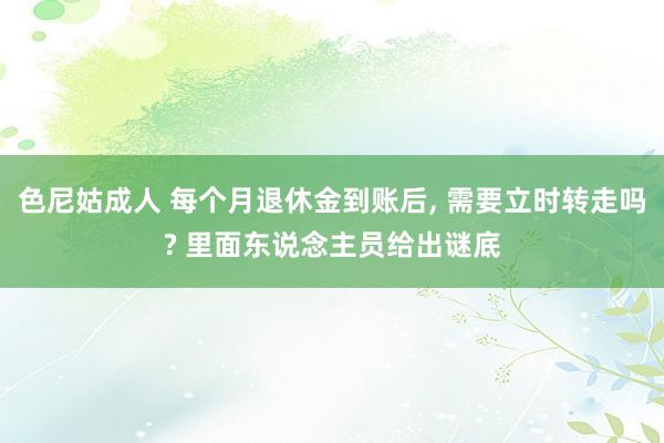 色尼姑成人 每个月退休金到账后， 需要立时转走吗? 里面东说念主员给出谜底