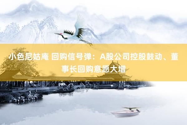 小色尼姑庵 回购信号弹：A股公司控股鼓动、董事长回购意愿大增