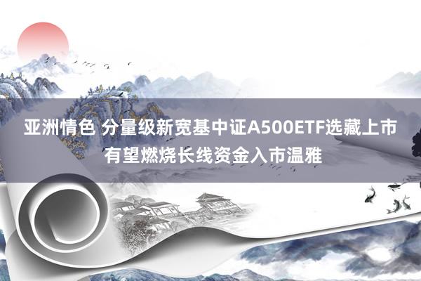 亚洲情色 分量级新宽基中证A500ETF选藏上市 有望燃烧长线资金入市温雅