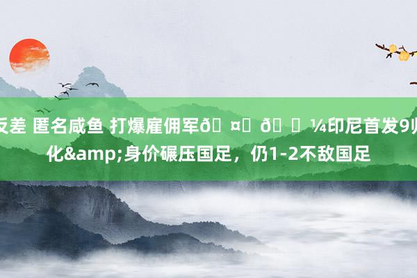 反差 匿名咸鱼 打爆雇佣军🤜🏼印尼首发9归化&身价碾压国足，仍1-2不敌国足