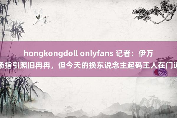 hongkongdoll onlyfans 记者：伊万临场指引照旧冉冉，但今天的换东说念主起码王人在