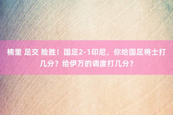 楠里 足交 险胜！国足2-1印尼，你给国足将士打几分？给伊万的调度打几分？