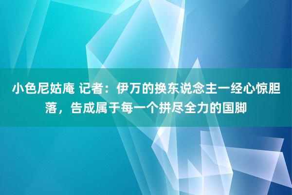 小色尼姑庵 记者：伊万的换东说念主一经心惊胆落，告成属于每一个拼尽全力的国脚