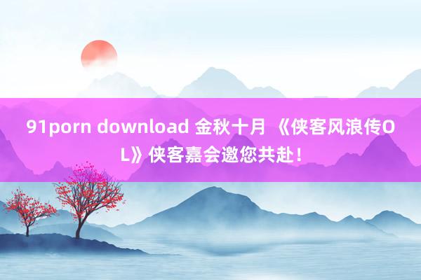 91porn download 金秋十月 《侠客风浪传OL》侠客嘉会邀您共赴！