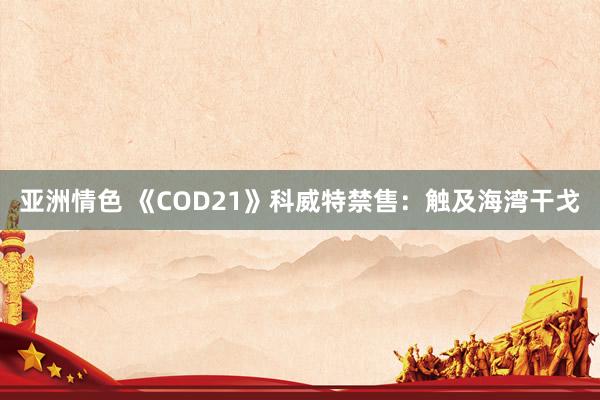 亚洲情色 《COD21》科威特禁售：触及海湾干戈