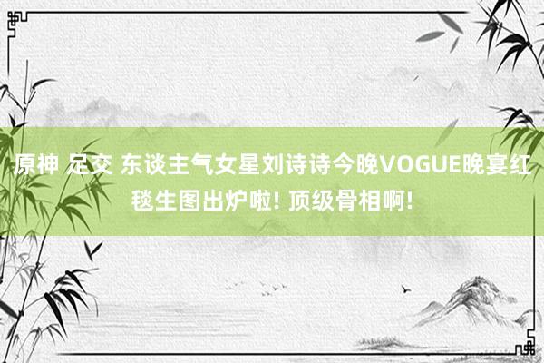 原神 足交 东谈主气女星刘诗诗今晚VOGUE晚宴红毯生图出炉啦! 顶级骨相啊!