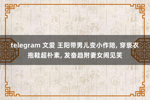 telegram 文爱 王阳带男儿变小作陪, 穿亵衣拖鞋超朴素, 发奋趋附妻女闹见笑