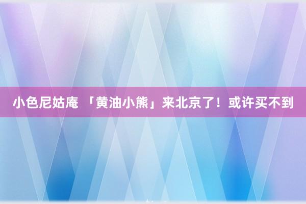 小色尼姑庵 「黄油小熊」来北京了！或许买不到