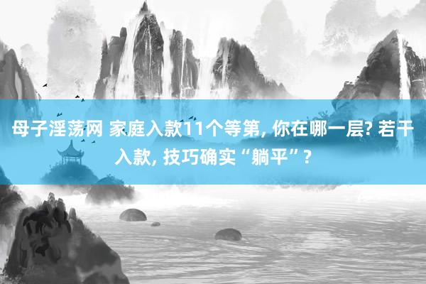 母子淫荡网 家庭入款11个等第, 你在哪一层? 若干入款, 技巧确实“躺平”?