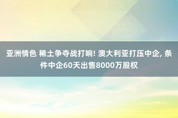 亚洲情色 稀土争夺战打响! 澳大利亚打压中企, 条件中企60天出售8000万股权