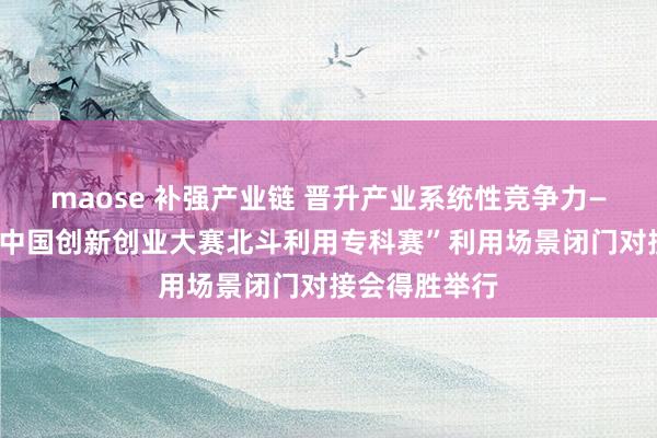 maose 补强产业链 晋升产业系统性竞争力——“第十三届中国创新创业大赛北斗利用专科赛”利用场景闭