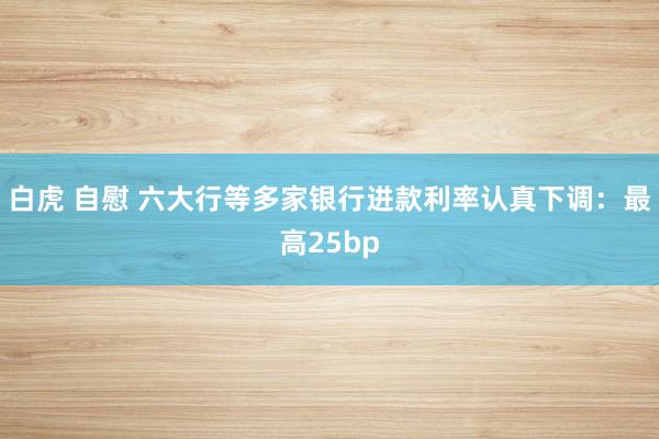 白虎 自慰 六大行等多家银行进款利率认真下调：最高25bp